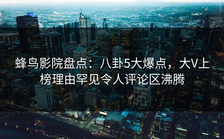 蜂鸟影院盘点:八卦5大爆点,大V上榜理由罕见令人评论区沸腾 蜂鸟影院盘点:八卦5大爆点,大V上榜理由罕见令人评论区沸腾