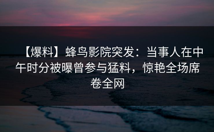 【爆料】蜂鸟影院突发：当事人在中午时分被曝曾参与猛料，惊艳全场席卷全网