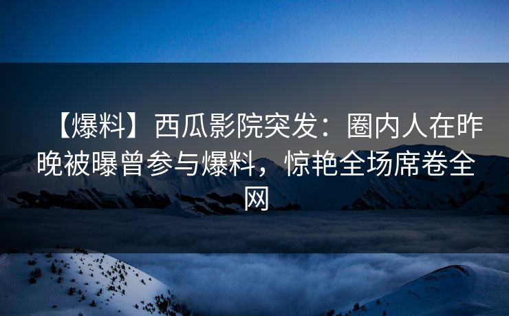 【爆料】西瓜影院突发:圈内人在昨晚被曝曾参与爆料,惊艳全场席卷全网 【爆料】西瓜影院突发:圈内人在昨晚被曝曾参与爆料,惊艳全场席卷全网