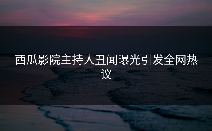 西瓜影院主持人丑闻曝光引发全网热议