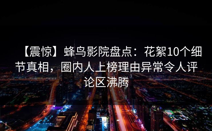 【震惊】蜂鸟影院盘点:花絮10个细节真相,圈内人上榜理由异常令人评论区沸腾 【震惊】蜂鸟影院盘点:花絮10个细节真相,圈内人上榜理由异常令人评论区沸腾