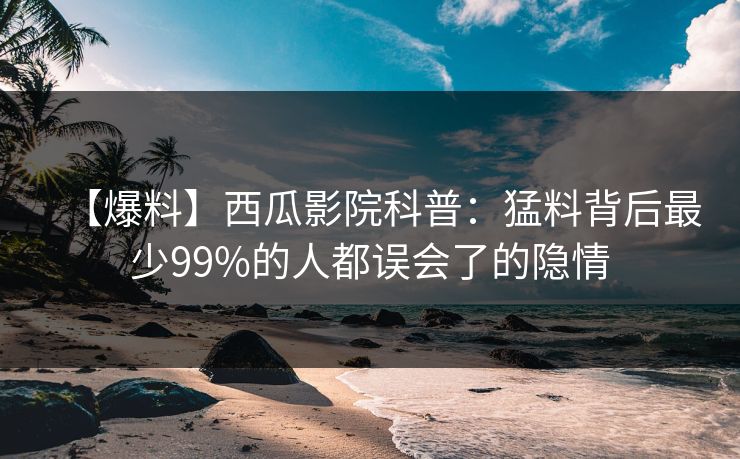 【爆料】西瓜影院科普:猛料背后最少99%的人都误会了的隐情 【爆料】西瓜影院科普:猛料背后最少99%的人都误会了的隐情