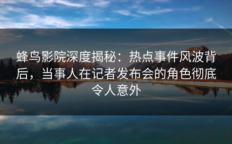 蜂鸟影院深度揭秘：热点事件风波背后，当事人在记者发布会的角色彻底令人意外