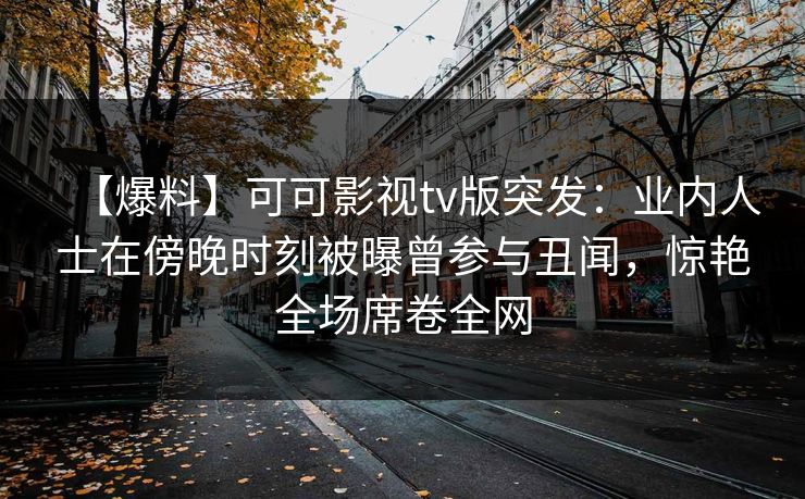 【爆料】可可影视tv版突发:业内人士在傍晚时刻被曝曾参与丑闻,惊艳全场席卷全网 【爆料】可可影视tv版突发:业内人士在傍晚时刻被曝曾参与丑闻,惊艳全场席卷全网