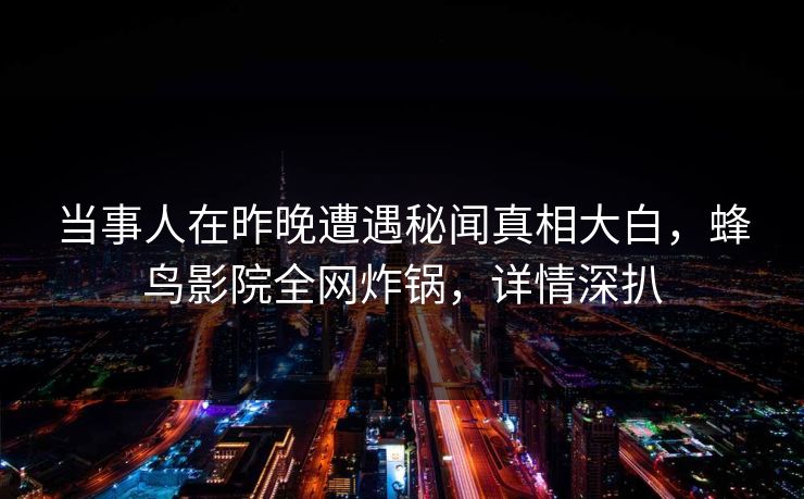 当事人在昨晚遭遇秘闻真相大白，蜂鸟影院全网炸锅，详情深扒