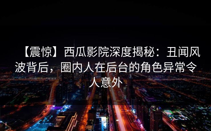 【震惊】西瓜影院深度揭秘:丑闻风波背后,圈内人在后台的角色异常令人意外 【震惊】西瓜影院深度揭秘:丑闻风波背后,圈内人在后台的角色异常令人意外