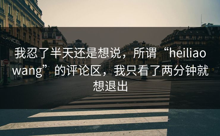 我忍了半天还是想说,所谓“heiliaowang”的评论区,我只看了两分钟就想退出 我忍了半天还是想说,所谓“heiliaowang”的评论区,我只看了两分钟就想退出